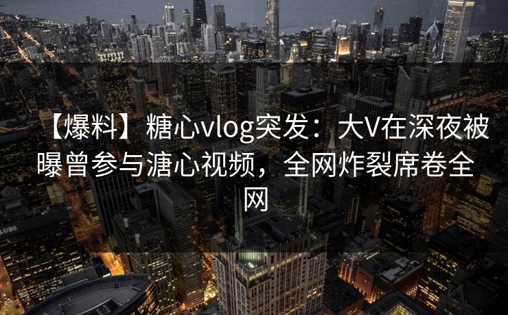 【爆料】糖心vlog突发：大V在深夜被曝曾参与溏心视频，全网炸裂席卷全网