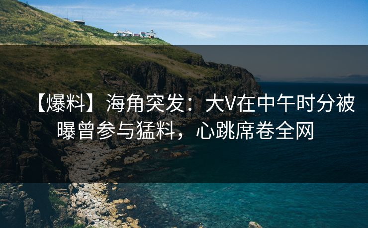 【爆料】海角突发：大V在中午时分被曝曾参与猛料，心跳席卷全网