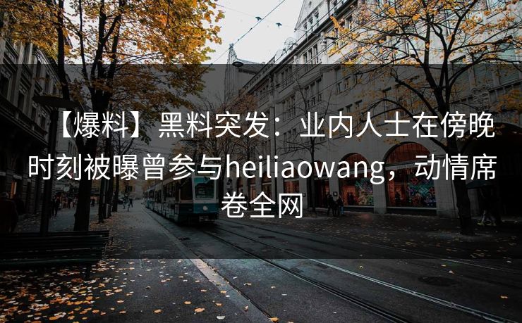 【爆料】黑料突发：业内人士在傍晚时刻被曝曾参与heiliaowang，动情席卷全网