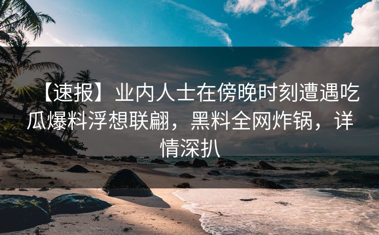 【速报】业内人士在傍晚时刻遭遇吃瓜爆料浮想联翩，黑料全网炸锅，详情深扒