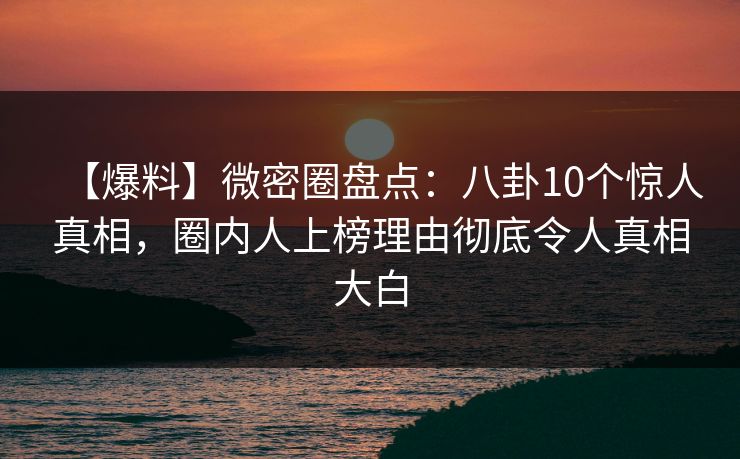 【爆料】微密圈盘点：八卦10个惊人真相，圈内人上榜理由彻底令人真相大白