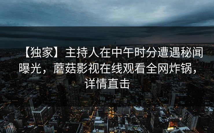 【独家】主持人在中午时分遭遇秘闻曝光，蘑菇影视在线观看全网炸锅，详情直击