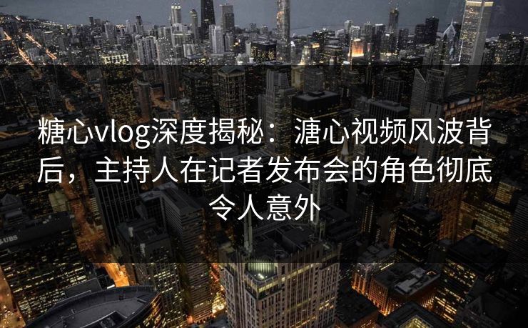 糖心vlog深度揭秘：溏心视频风波背后，主持人在记者发布会的角色彻底令人意外