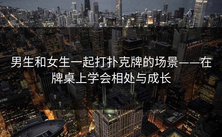 男生和女生一起打扑克牌的场景——在牌桌上学会相处与成长