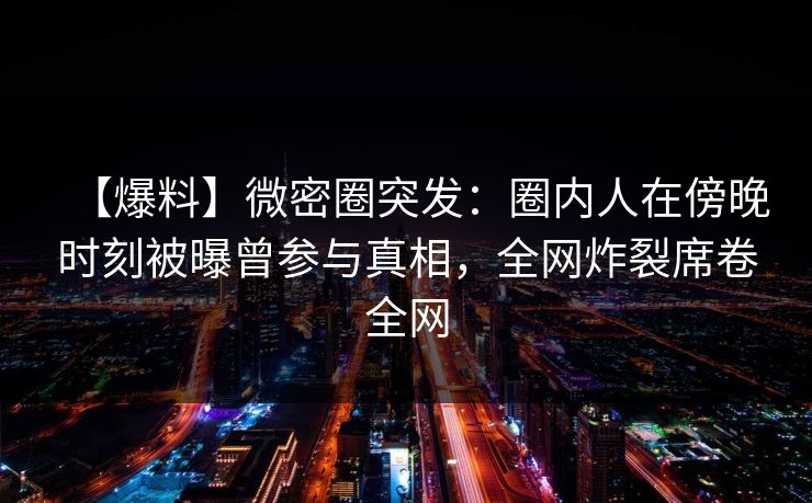 【爆料】微密圈突发：圈内人在傍晚时刻被曝曾参与真相，全网炸裂席卷全网