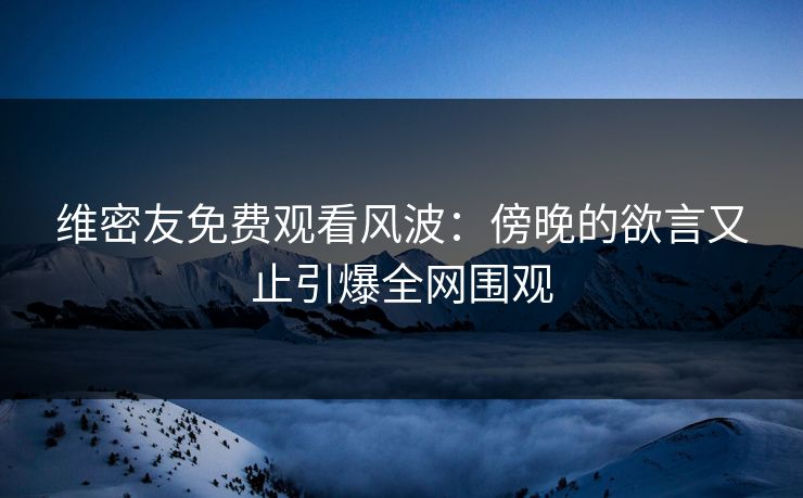 维密友免费观看风波：傍晚的欲言又止引爆全网围观