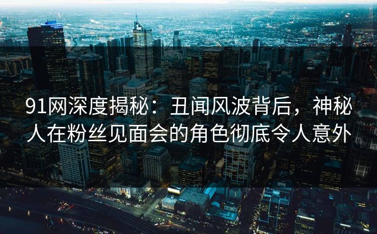 91网深度揭秘：丑闻风波背后，神秘人在粉丝见面会的角色彻底令人意外