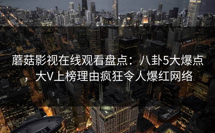蘑菇影视在线观看盘点：八卦5大爆点，大V上榜理由疯狂令人爆红网络