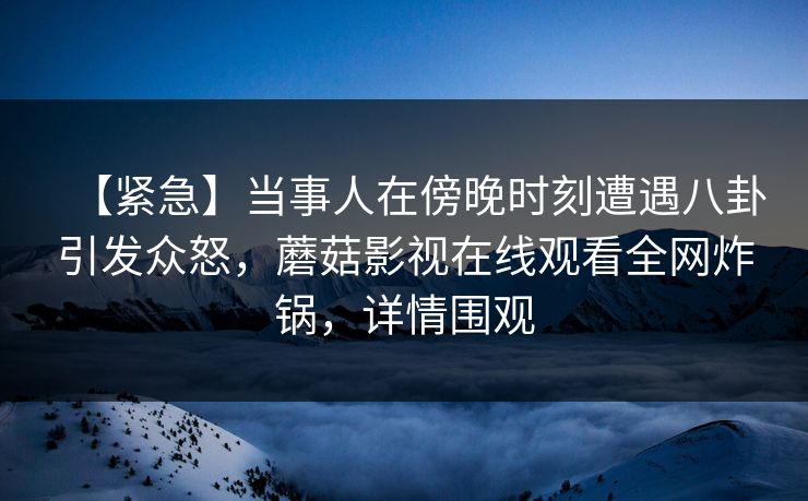 【紧急】当事人在傍晚时刻遭遇八卦引发众怒，蘑菇影视在线观看全网炸锅，详情围观