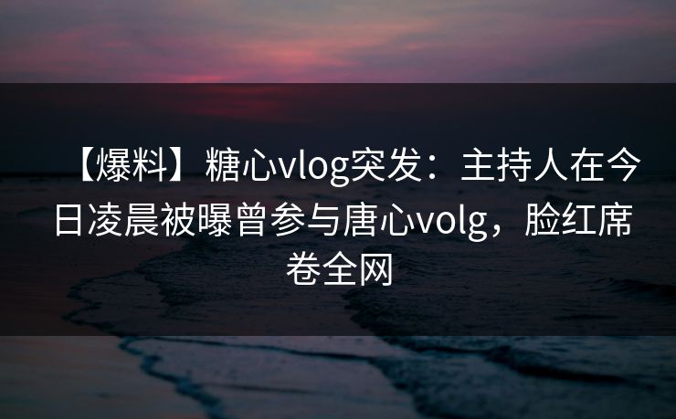 【爆料】糖心vlog突发：主持人在今日凌晨被曝曾参与唐心volg，脸红席卷全网