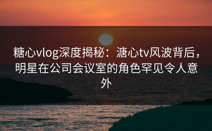 糖心vlog深度揭秘：溏心tv风波背后，明星在公司会议室的角色罕见令人意外