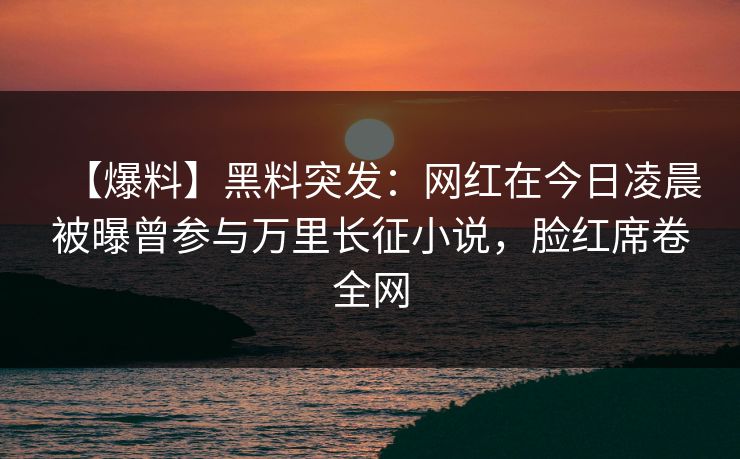 【爆料】黑料突发：网红在今日凌晨被曝曾参与万里长征小说，脸红席卷全网