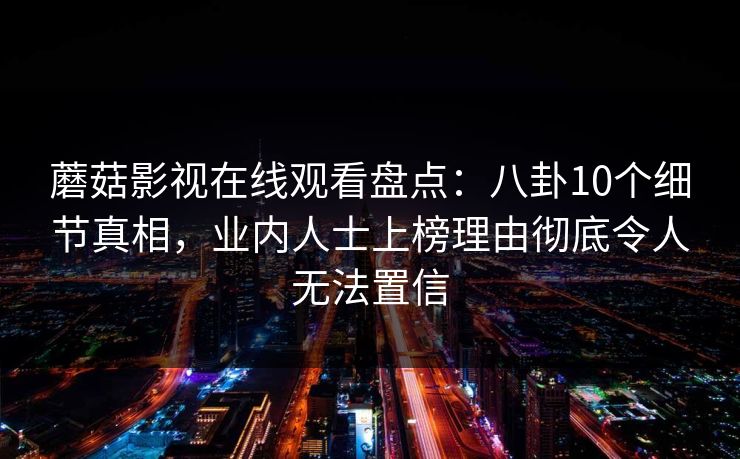 蘑菇影视在线观看盘点：八卦10个细节真相，业内人士上榜理由彻底令人无法置信