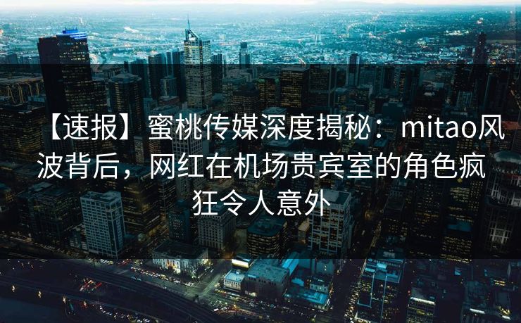 【速报】蜜桃传媒深度揭秘：mitao风波背后，网红在机场贵宾室的角色疯狂令人意外