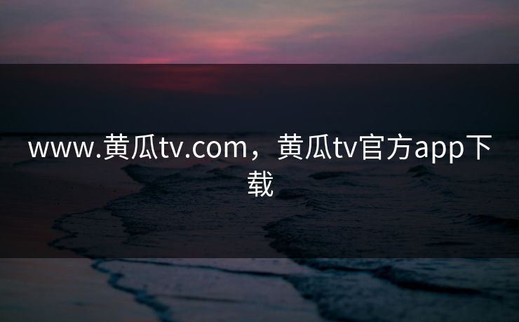 www.黄瓜tv.com，黄瓜tv官方app下载