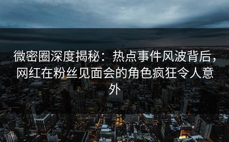 微密圈深度揭秘：热点事件风波背后，网红在粉丝见面会的角色疯狂令人意外