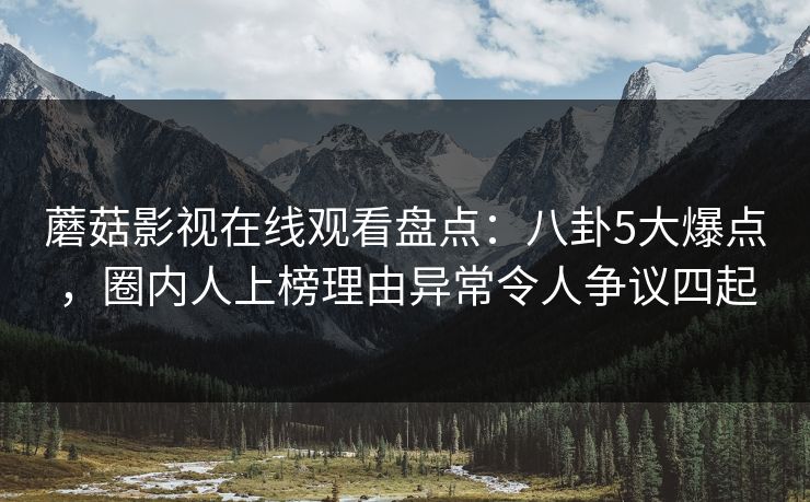 蘑菇影视在线观看盘点：八卦5大爆点，圈内人上榜理由异常令人争议四起