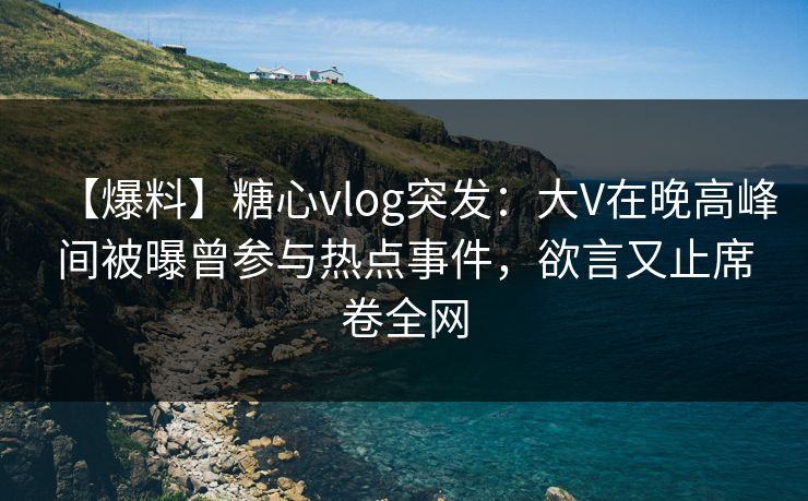 【爆料】糖心vlog突发：大V在晚高峰间被曝曾参与热点事件，欲言又止席卷全网