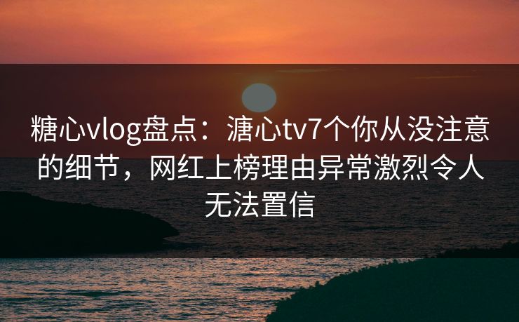 糖心vlog盘点：溏心tv7个你从没注意的细节，网红上榜理由异常激烈令人无法置信