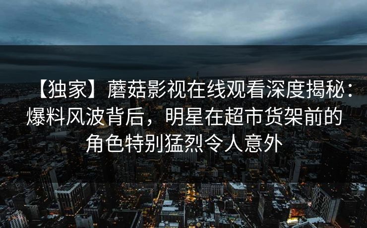 【独家】蘑菇影视在线观看深度揭秘：爆料风波背后，明星在超市货架前的角色特别猛烈令人意外
