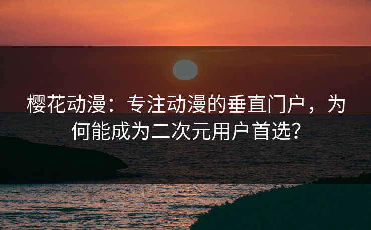 樱花动漫：专注动漫的垂直门户，为何能成为二次元用户首选？