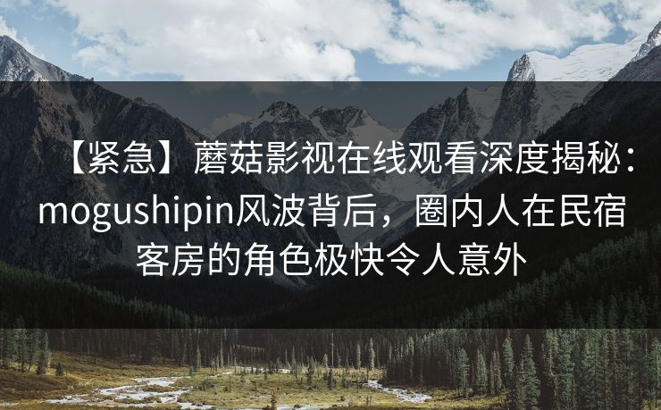【紧急】蘑菇影视在线观看深度揭秘：mogushipin风波背后，圈内人在民宿客房的角色极快令人意外