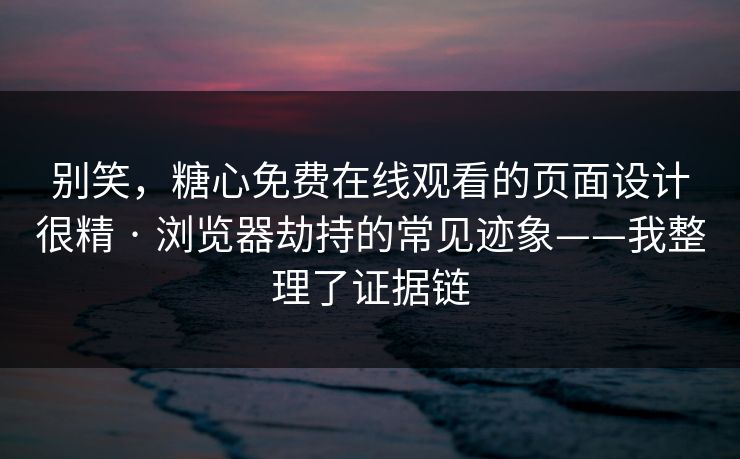 别笑，糖心免费在线观看的页面设计很精 · 浏览器劫持的常见迹象——我整理了证据链