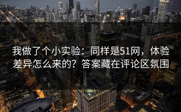 我做了个小实验：同样是51网，体验差异怎么来的？答案藏在评论区氛围