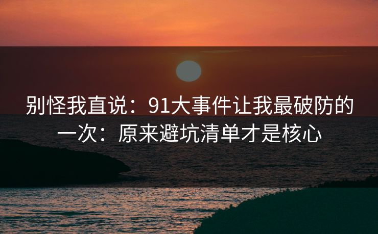 别怪我直说：91大事件让我最破防的一次：原来避坑清单才是核心