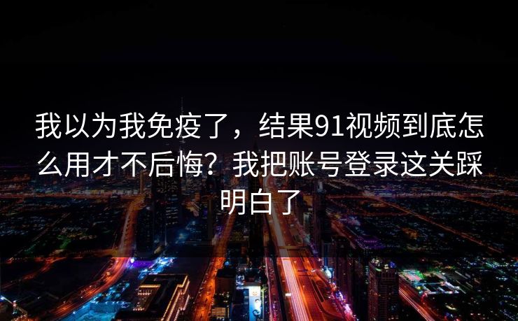 我以为我免疫了，结果91视频到底怎么用才不后悔？我把账号登录这关踩明白了