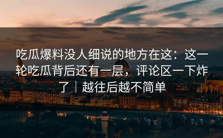 吃瓜爆料没人细说的地方在这：这一轮吃瓜背后还有一层，评论区一下炸了｜越往后越不简单