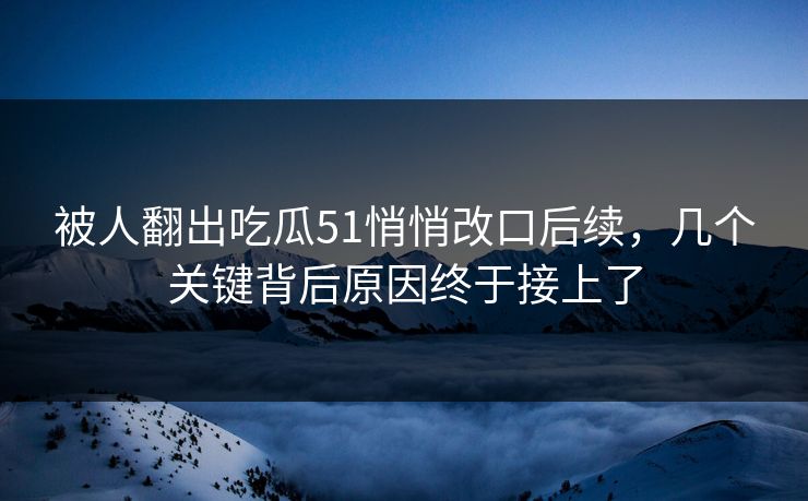 被人翻出吃瓜51悄悄改口后续，几个关键背后原因终于接上了
