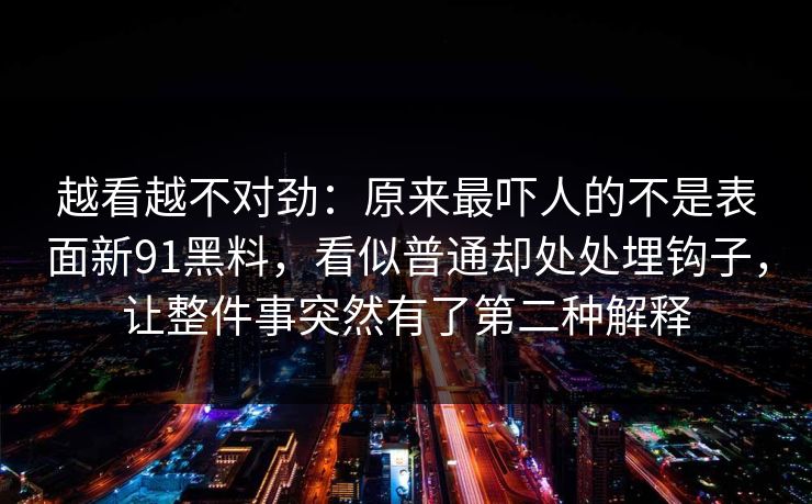 越看越不对劲：原来最吓人的不是表面新91黑料，看似普通却处处埋钩子，让整件事突然有了第二种解释